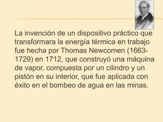 La invención de un dispositivo práctico que
transformara la energía térmica en trabajo
fue hecha por Thomas Newcomen (1663-
1729) en 1712, que construyó una máquina
de vapor, compuesta por un cilindro y un
pistón en su interior, que fue aplicada con
éxito en el bombeo de agua en las minas.
 