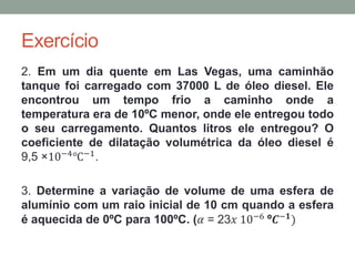 Exercício
2. Em um dia quente em Las Vegas, uma caminhão
tanque foi carregado com 37000 L de óleo diesel. Ele
encontrou um tempo frio a caminho onde a
temperatura era de 10ºC menor, onde ele entregou todo
o seu carregamento. Quantos litros ele entregou? O
coeficiente de dilatação volumétrica da óleo diesel é
9,5 ×10−4℃−1.
3. Determine a variação de volume de uma esfera de
alumínio com um raio inicial de 10 cm quando a esfera
é aquecida de 0ºC para 100ºC. (ߙ = 23𝑥 10−6 º𝑪−𝟏)
 
