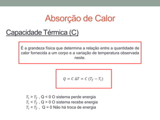 Absorção de Calor
Capacidade Térmica (C)
É a grandeza física que determina a relação entre a quantidade de
calor fornecida a um corpo e a variação de temperatura observada
neste.
𝑄 = 𝐶 ∆𝑇 = 𝐶 (𝑇𝑓 − 𝑇𝑖)
𝑇𝑖 > 𝑇𝑓 , Q < 0 O sistema perde energia
𝑇𝑖 < 𝑇𝑓 , Q > 0 O sistema recebe energia
𝑇𝑖 = 𝑇𝑓 , Q = 0 Não há troca de energia
 