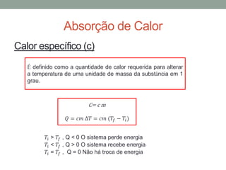 Absorção de Calor
Calor específico (c)
C= c m
𝑄 = 𝑐𝑚 ∆𝑇 = 𝑐𝑚 (𝑇𝑓 − 𝑇𝑖)
𝑇𝑖 > 𝑇𝑓 , Q < 0 O sistema perde energia
𝑇𝑖 < 𝑇𝑓 , Q > 0 O sistema recebe energia
𝑇𝑖 = 𝑇𝑓 , Q = 0 Não há troca de energia
É definido como a quantidade de calor requerida para alterar
a temperatura de uma unidade de massa da substância em 1
grau.
 