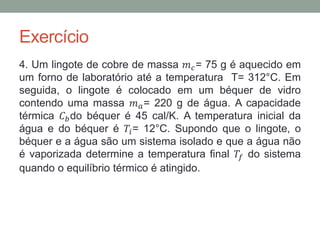 Exercício
4. Um lingote de cobre de massa 𝑚 𝑐= 75 g é aquecido em
um forno de laboratório até a temperatura T= 312°C. Em
seguida, o lingote é colocado em um béquer de vidro
contendo uma massa 𝑚 𝑎= 220 g de água. A capacidade
térmica 𝐶 𝑏do béquer é 45 cal/K. A temperatura inicial da
água e do béquer é 𝑇𝑖= 12°C. Supondo que o lingote, o
béquer e a água são um sistema isolado e que a água não
é vaporizada determine a temperatura final 𝑇𝑓 do sistema
quando o equilíbrio térmico é atingido.
 