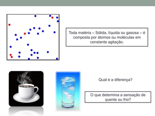 Toda matéria – Sólida, líquida ou gasosa – é
composta por átomos ou moléculas em
constante agitação.
O que determina a sensação de
quente ou frio?
Qual é a diferença?
 