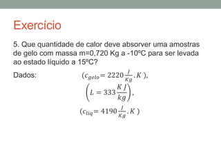 Exercício
5. Que quantidade de calor deve absorver uma amostras
de gelo com massa m=0,720 Kg a -10ºC para ser levada
ao estado líquido a 15ºC?
Dados: (𝑐 𝑔𝑒𝑙𝑜= 2220
𝐽
𝐾𝑔
. 𝐾 ),
𝐿 = 333
𝐾 𝐽
𝑘𝑔
,
(𝑐𝑙𝑖𝑞= 4190
𝐽
𝐾𝑔
. 𝐾 )
 