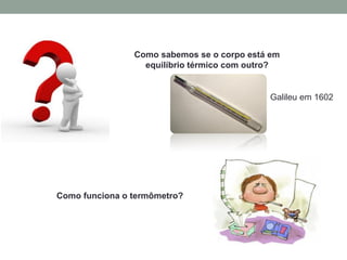 Como sabemos se o corpo está em
equilíbrio térmico com outro?
Como funciona o termômetro?
Galileu em 1602
 