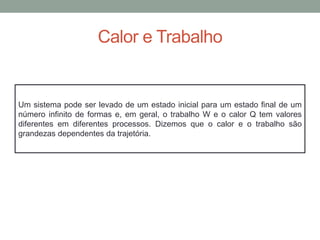 Calor e Trabalho
Um sistema pode ser levado de um estado inicial para um estado final de um
número infinito de formas e, em geral, o trabalho W e o calor Q tem valores
diferentes em diferentes processos. Dizemos que o calor e o trabalho são
grandezas dependentes da trajetória.
 
