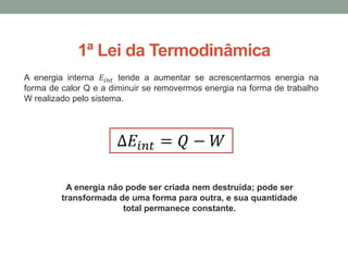 1ª Lei da Termodinâmica
A energia interna 𝐸𝑖𝑛𝑡 tende a aumentar se acrescentarmos energia na
forma de calor Q e a diminuir se removermos energia na forma de trabalho
W realizado pelo sistema.
A energia não pode ser criada nem destruída; pode ser
transformada de uma forma para outra, e sua quantidade
total permanece constante.
 