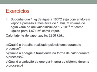 Exercícios
1) Suponha que 1 kg de água a 100ºC seja convertido em
vapor a pressão atmosférica de 1 atm. O volume de
água varia de um valor inicial de 1 x 10−3 m³ como
líquido para 1,671 m³ como vapor.
Calor latente de vaporização: 2256 kJ/kg
a)Qual é o trabalho realizado pelo sistema durante o
processo?
b)Qual é a energia é transferida na forma de calor durante
o processo?
c)Qual é a variação da energia interna do sistema durante
o processo?
 