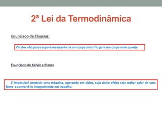 2ª Lei da Termodinâmica
Enunciado de Clausius:
O calor não passa espontaneamente de um corpo mais frio para um corpo mais quente.
Enunciado de Kelvin e Planck
É impossível construir uma máquina, operando em ciclos, cujo único efeito seja retirar calor de uma
fonte e convertê-lo integralmente em trabalho.
 