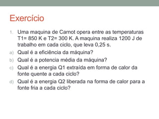 Exercício
1. Uma maquina de Carnot opera entre as temperaturas
T1= 850 K e T2= 300 K. A maquina realiza 1200 J de
trabalho em cada ciclo, que leva 0,25 s.
a) Qual é a eficiência da máquina?
b) Qual é a potencia média da máquina?
c) Qual é a energia Q1 extraída em forma de calor da
fonte quente a cada ciclo?
d) Qual é a energia Q2 liberada na forma de calor para a
fonte fria a cada ciclo?
 