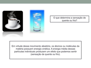 O que determina a sensação de
quente ou frio?
Em virtude desse movimento aleatório, os átomos ou moléculas da
matéria possuem energia cinética. A energia média dessas
partículas individuais produzem um efeito que podemos sentir
(sensação de quente ou frio).
 