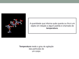 A quantidade que informa quão quente ou frio é um
objeto em relação a algum padrão é chamado de
temperatura.
Temperatura mede o grau de agitação
das partículas de
um corpo.
 