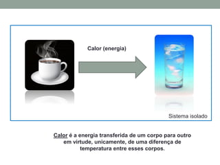 Sistema isolado
Calor (energia)
Calor é a energia transferida de um corpo para outro
em virtude, unicamente, de uma diferença de
temperatura entre esses corpos.
 
