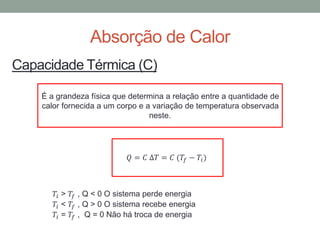 Absorção de Calor
Capacidade Térmica (C)
É a grandeza física que determina a relação entre a quantidade de
calor fornecida a um corpo e a variação de temperatura observada
neste.
𝑄 = 𝐶 ∆𝑇 = 𝐶 (𝑇𝑓 − 𝑇𝑖)
𝑇𝑖 > 𝑇𝑓 , Q < 0 O sistema perde energia
𝑇𝑖 < 𝑇𝑓 , Q > 0 O sistema recebe energia
𝑇𝑖 = 𝑇𝑓 , Q = 0 Não há troca de energia
 