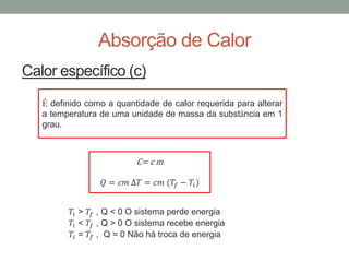 Absorção de Calor
Calor específico (c)
C= c m
𝑄 = 𝑐𝑚 ∆𝑇 = 𝑐𝑚 (𝑇𝑓 − 𝑇𝑖)
𝑇𝑖 > 𝑇𝑓 , Q < 0 O sistema perde energia
𝑇𝑖 < 𝑇𝑓 , Q > 0 O sistema recebe energia
𝑇𝑖 = 𝑇𝑓 , Q = 0 Não há troca de energia
É definido como a quantidade de calor requerida para alterar
a temperatura de uma unidade de massa da substância em 1
grau.
 