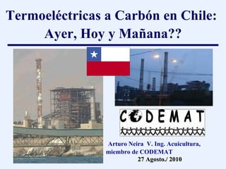 Termoeléctricas a Carbón en Chile:  Ayer, Hoy y Ma ñ ana?? Arturo Neira  V. Ing. Acuicultura, miembro de CODEMAT 27 Agosto./ 2010 