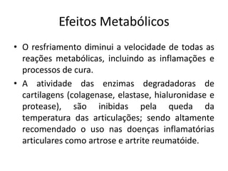 Efeitos MetabólicosO resfriamento diminui a velocidade de todas as reações metabólicas, incluindo as inflamações e processos de cura.A atividade das enzimas degradadoras de cartilagens (colagenase, elastase, hialuronidase e protease), são inibidas pela queda da temperatura das articulações; sendo altamente recomendado o uso nas doenças inflamatórias articulares como artrose e artrite reumatóide.