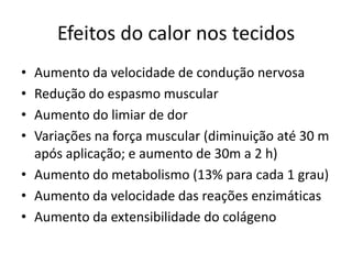 Efeitos do calor nos tecidosAumento da velocidade de condução nervosaRedução do espasmo muscularAumento do limiar de dorVariações na força muscular (diminuição até 30 m após aplicação; e aumento de 30m a 2 h)Aumento do metabolismo (13% para cada 1 grau)Aumento da velocidade das reações enzimáticasAumento da extensibilidade do colágeno