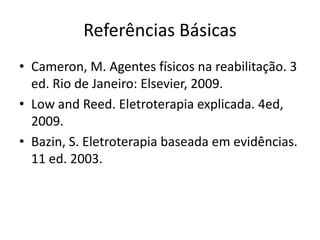 Referências BásicasCameron, M. Agentes físicos na reabilitação. 3 ed. Rio de Janeiro: Elsevier, 2009.Low and Reed. Eletroterapiaexplicada. 4ed, 2009.Bazin, S. Eletroterapiabaseadaemevidências. 11 ed. 2003.