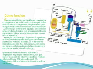 Como funcion
a
A termoeletricidade é produzida por um gerador
e transportada até os locais de consumo por linhas
de transmissão. Este gerador é impulsionado pela
energia resultantes da queima de um combustível.
Ao queimar, o combustível aquece a caldeira com
água, produzindo vapor com uma pressão tão alta
que move as pás de uma turbina, que por sua vez
aciona o gerador.
Qualquer produto capaz de gerar calor pode ser
usado como combustível, do bagaço de diversas
plantas aos restos da madeira. Os combustíveis
mais utilizados são: óleo combustível, óleo diesel,
gás natural, urânio enriquecido (que dá origem à
energia nuclear) e o carvão mineral.
Quase todo o carvão mineral brasileiro é
empregado na geração termoelétrica, uso que
requer o controle de efluentes líquidos e resíduos
sólidos, além de CO2 (gás carbônico), CO,
reticulados, hidrocarbonetos, óxidos de enxofre e
nitrogênio.
 