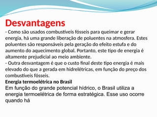 Desvantagens
- Como são usados combustíveis fósseis para queimar e gerar
energia, há uma grande liberação de poluentes na atmosfera. Estes
poluentes são responsáveis pela geração do efeito estufa e do
aumento do aquecimento global. Portanto, este tipo de energia é
altamente prejudicial ao meio ambiente.
- Outra desvantagem é que o custo final deste tipo energia é mais
elevado do que a gerada em hidrelétricas, em função do preço dos
combustíveis fósseis.
Energia termoelétrica no Brasil
Em função do grande potencial hídrico, o Brasil utiliza a
energia termoelétrica de forma estratégica. Esse uso ocorre
quando há
 