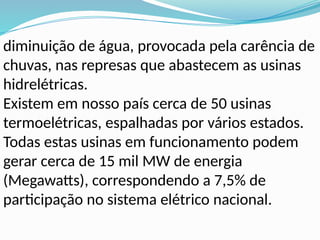 diminuição de água, provocada pela carência de
chuvas, nas represas que abastecem as usinas
hidrelétricas.
Existem em nosso país cerca de 50 usinas
termoelétricas, espalhadas por vários estados.
Todas estas usinas em funcionamento podem
gerar cerca de 15 mil MW de energia
(Megawatts), correspondendo a 7,5% de
participação no sistema elétrico nacional.
 