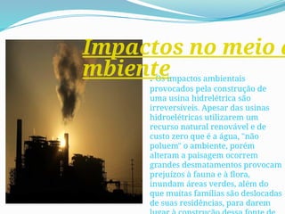 . Os impactos ambientais
provocados pela construção de
uma usina hidrelétrica são
irreversíveis. Apesar das usinas
hidroelétricas utilizarem um
recurso natural renovável e de
custo zero que é a água, "não
poluem" o ambiente, porém
alteram a paisagem ocorrem
grandes desmatamentos provocam
prejuízos à fauna e à flora,
inundam áreas verdes, além do
que muitas famílias são deslocadas
de suas residências, para darem
Impactos no meio a
mbiente
 