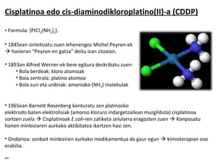 Cisplatinoa edo cis-diaminodikloroplatino(II)-a (CDDP)

• Formula: [PtCl2(NH3)2].

• 1845ean sintetizatu zuen lehenengoz Michel Peyron-ek
 hasieran “Peyron-en gatza” deitu izan zitzaion.

• 1893an Alfred Werner-ek bere egitura deskribatu zuen:
     • Bola berdeak: kloro atomoak
     • Bola zentrala: platino atomoa
     • Bola zuri eta urdinak: amoniako (NH3) molekulak


• 1965ean Barnett Rosenberg konturatu zen platinozko
elektrodo baten elektrolisiak (amonio kloruro indargetzailean murgilduta) cisplatinoa
sortzen zuela  Cisplatinoak E.coli-ren zatiketa zelularra eragozten zuen  Konposatu
honen minbiziaren aurkako aktibitatea ikertzen hasi zen.

• Ondorioa: zenbait minbiziren aurkako medikamentua da gaur egun  kimioterapian oso
erabilia.
 