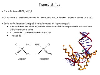 Transplatinoa
• Formula: trans-[PtCl2(NH3)2].

• Cisplatinoaren estereoisomeroa da (atomoen 3D-ko antolaketa espazial desberdina du).

• Ez du minbiziaren aurka egiteko balio, hiru arrazoi nagusirengatik:
      • Erreaktibitate oso altua du, DNAra heldu baino lehen konplexuaren desaktibazio
        arinaren ondorio dena
      • Ez du DNAko baseekin adukturik eratzen
      • Toxikoa da
 