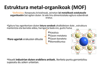 Estruktura metal-organikoak (MOF)
      •Definizioa: Konposatu kristalinoak, zeinetan ioi metalikoek estekatzaile
    organikoekin bat egiten duten bi edo hiru dimentsiotako egitura ezberdinak
                                       eratuz.


 •Egitura hau egonkortzen duten lotura sendoek ahalbidetzen dute , estruktura
 mantentzia eta barneko aldea, harrigarria bada ere, guztiz hutsa
                                        Katalisia
                                        Gasen metaketa
 •Poro ugariak erakusten dituzte        Gasen banaketa
                                        Biomedikuntza




 •Hauek industrian duten erabilera anitzek, ikerketa puntu garrantzitsu
 suposatu du azken urteetan.
 
