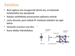 Katalisia
• Bere egitura eta ezaugarriak direla-eta, erreakzioak
  katalizateko oso aproposak.
• Katalisi selektiboko prozesuetan aplikazio anitzak
• Lortu direnak, poro txikiak molekula txikiekin lan egin
  behar
• Hartzaile erantzun oso dinamikoa agertu
• Gune aktibo hidrofobikoa
 