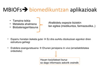 MBIOFs biomedikuntzan aplikazioak
  • Tamaina txikia
  • Metaketa ahalmena                Ahalbidetu espezie biziekin
  • Biobateragarritasuna             lan egitea (medikuntza, farmazeutika..)



 • Esparru honetan ikeketa gutxi  Ez dira aurkitu dizoluzioan egonkor diren
   estruktura gehiegi

 • Erabilera esanguratsuena  Ehunen jarraipena In vivo (erradiaktibitatea
   ordezkatu)


                              Hauen toxizitateari buruz
                              ez dago informazio askorik oraindik
 