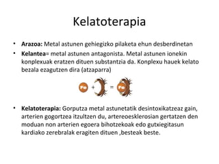 Kelatoterapia
• Arazoa: Metal astunen gehiegizko pilaketa ehun desberdinetan
• Kelantea= metal astunen antagonista. Metal astunen ionekin
  konplexuak eratzen dituen substantzia da. Konplexu hauek kelato
  bezala ezagutzen dira (atzaparra)




• Kelatoterapia: Gorputza metal astunetatik desintoxikatzeaz gain,
  arterien gogortzea itzultzen du, artereoesklerosian gertatzen den
  moduan non arterien egoera bihotzekoak edo gutxiegitasun
  kardiako zerebralak eragiten dituen ,besteak beste.
 