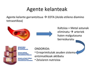 Agente kelanteak
Agente kelante garrantzitsua  EDTA (Azido etileno diamino
tetrazetikoa)

                                      Kaltzioa + Metal astunak
                                      eliminatu  arteriek
                                      haien malgutasuna
                                      berreskuratu


                     ONDORIOA:
                     • Erreprimitutak zeuden sistema
                     entzimatikoak aktibatu
                     • Zelularen nutrizioa
 