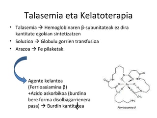 Talasemia eta Kelatoterapia
• Talasemia  Hemoglobinaren β-subunitateak ez dira
  kantitate egokian sintetizatzen
• Soluzioa  Globulu gorrien transfusioa
• Arazoa  Fe pilaketak




       Agente kelantea
       (Ferrioaxiamina β)
       +Azido askorbikoa (burdina
       bere forma disolbagarrienera
       pasa)  Burdin kantitatea
 