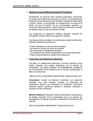 LABORATORIO DE INGENIERÍA MECÁNICA I
Ing. Miguel Ángel Salcedo Enríquez Página 5
 Aplicacionesde MantenimientoPredictivo
Actualmente es esencial evitar paradas imprevistas, reduciendo
los costes por pérdida de producción al mínimo. El mantenimiento
predictivo se ha introducido para identificar problemas potenciales
y reducir costes. La termografía en mantenimiento se basa en el
hecho de que la mayoría de los componentes muestran un
incremento de temperatura cuando existe una mal función y la falta
se detecta antes de que se produzca el fallo.
Los programas de inspección rutinaria utilizando cámaras De
termografía pueden ofrecer las siguientes ventajas:
Las inspecciones se realizan en condiciones de pleno rendimiento,
evitando pérdidas de producción.
• Puede extenderse la vida útil de los equipos
• Se reduce el tiempo de cierre de la planta
• Se incrementa la fiabilidad de la planta
• Las reparaciones pueden programarse más convenientemente
• Puede inspeccionarse la calidad de la reparación
 Inspección de Instalaciones Eléctricas
Los fallos en instalaciones eléctricas a menudo aparecen como
puntos calientes que pueden detectarse con la cámara de
termografía. Los puntos calientes son habitualmente resultantes
de un incremento de la resistencia en un circuito, sobrecargas, o
fallos de aislamiento.
Algunos de los componentes habitualmente inspeccionados son:
Conectores: Cuando se observan conectores con potencies
similares, una mala conexión muestra un incremento de
temperatura debido a su incremento de resistencia. Los puntos
calientes pueden generarse debidos a pérdidas, oxidación o
corrosión de los conectores.
Motores trifásicos: Requieren fases equilibradas y temperaturas
de trabajo correctas. Se ha comprobado que si se superan las
temperaturas de trabajo correctas el aislamiento pierde tiempo de
vida útil.
Otros componentes habitualmente inspeccionados son:
 