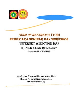 Term of Reference (TOR)
Pembicara SEMINAR DAN WORKSHOP
“Internet Addiction dan
Kenakalan Remaja”
Makassar, 06-07 Mei 2018
Konferensi Nasional Keperawatan Jiwa
Ikatan Perawat Kesehatan Jiwa
Indonesia (IPKJI)
 