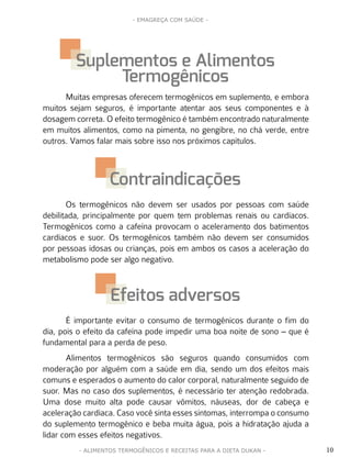 10
- EMAGREÇA COM SAÚDE -
- ALIMENTOS TERMOGÊNICOS E RECEITAS PARA A DIETA DUKAN -
Muitas empresas oferecem termogênicos em suplemento, e embora
muitos sejam seguros, é importante atentar aos seus componentes e à
dosagem correta. O efeito termogênico é também encontrado naturalmente
em muitos alimentos, como na pimenta, no gengibre, no chá verde, entre
outros. Vamos falar mais sobre isso nos próximos capítulos.
Os termogênicos não devem ser usados por pessoas com saúde
debilitada, principalmente por quem tem problemas renais ou cardíacos.
Termogênicos como a cafeína provocam o aceleramento dos batimentos
cardíacos e suor. Os termogênicos também não devem ser consumidos
por pessoas idosas ou crianças, pois em ambos os casos a aceleração do
metabolismo pode ser algo negativo.
É importante evitar o consumo de termogênicos durante o fim do
dia, pois o efeito da cafeína pode impedir uma boa noite de sono – que é
fundamental para a perda de peso.
Alimentos termogênicos são seguros quando consumidos com
moderação por alguém com a saúde em dia, sendo um dos efeitos mais
comuns e esperados o aumento do calor corporal, naturalmente seguido de
suor. Mas no caso dos suplementos, é necessário ter atenção redobrada.
Uma dose muito alta pode causar vômitos, náuseas, dor de cabeça e
aceleração cardíaca. Caso você sinta esses sintomas, interrompa o consumo
do suplemento termogênico e beba muita água, pois a hidratação ajuda a
lidar com esses efeitos negativos.
Suplementos e Alimentos
Termogênicos
Contraindicações
Efeitos adversos
 