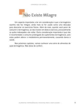 11
- EMAGREÇA COM SAÚDE -
- ALIMENTOS TERMOGÊNICOS E RECEITAS PARA A DIETA DUKAN -
Um aspecto importante a ter em consideração é que o termogênico
sozinho não faz milagre, ainda mais se for usado como uma desculpa
para descartar os exercícios físicos. Além do mais, quando você parar de
consumir o termogênico, se não investir em dieta e exercício, provavelmente
os quilos indesejados vão voltar. Outra consideração importante é que não
é recomendado o consumo prolongado de suplementos termogênicos, pois
estes podem alterar o metabolismo permanentemente, causando danos à
saúde.
Nos próximos capítulos, vamos conhecer uma série de alimentos de
ação termogênica. Não deixe de conferir.
Não Existe Milagre
 