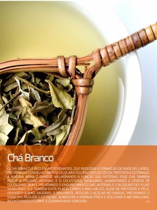 CháBranco
O chá branco é rico em antioxidantes, que reduzem a formação de radicais livres,
prevenindooenvelhecimentocelulareoscânceresdecólon,próstataeestômago.
A maioria afina o sangue, melhorando a função das artérias. Esse chá também
reduz a pressão arterial e o colesterol sanguíneo, aumentando a oferta de
colesterol bom e prevenindo o endurecimento das artérias e o bloqueio do fluxo
sanguíneo. Ele também evita placa, cáries e mau hálito, além de proteger a pele,
deixando-a mais saudável e brilhante, reduzir o açúcar no sangue, prevenindo o
diabetes, reduzir o estresse, aumentar a energia física e acelerar o metabolismo,
incentivando o corpo a queimar mais gordura. 14
 
