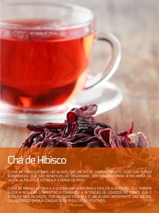 ChádeHibisco
O chá de hibisco é mais um aliado das dietas de emagrecimento. Esse chá possui
substâncias que são benéficas ao organismo, contribuindo para a melhoria da
saúde. Além disso, estimula a perda de peso.
O chá de hibisco estimula a queima das gorduras e facilita a digestão. Ele também
ajuda a regular o intestino e combater a retenção de líquidos no corpo, que é
a causa dos inchaços. Por de tudo isso, ele é um aliado importante das dietas,
colaborando para a conquista de resultados positivos.
15
 