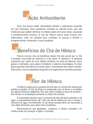 16
- EMAGREÇA COM SAÚDE -
- ALIMENTOS TERMOGÊNICOS E RECEITAS PARA A DIETA DUKAN -
Ação Antioxidante
Benefícios do Chá de Hibisco
Flor de Hibisco
Esse chá possui poder antioxidante devido a antocianina presente
em sua coloração. Essa substância combate os radicais livres, que são
moléculas que podem danificar as células sadias do nosso corpo, causando
o envelhecimento precoce. O chá de hibisco possui ainda função anti-
inflamatória, mais um atributo para combater as toxinas e facilitar o
emagrecimento, mantendo o corpo saudável.
Parece incrível, mas os benefícios desse chá não param por aí. Ele
é também uma fonte de vitamina C e de cálcio. A vitamina C é bastante
conhecida por conta de seus efeitos positivos no trato de doenças como
gripes e resfriados, pois ajuda a fortalecer o sistema imunológico. O cálcio
possui grande importância na construção e manutenção dos ossos e dentes.
Alémdisso,reduzosdepósitosdegorduranoorganismoecontrolaapressão.
O hibisco usado para o preparo do chá não é a mesma flor bonita que
enfeita os jardins. O chá de hibisco é preparado com as flores e os botões
da espécie Hibiscus sabdariffa. Por isso, tome cuidado na hora da compra –
leia sempre a composição presente no rótulo do produto.
É importante destacar que o consumo do chá não deve substituir o da
água: é aconselhável tomar até 1 litro do chá de hibisco por dia e manter o
consumo de água normalmente. O uso deste produto deve ser associado a
uma dieta alimentar para obter bons resultados.
Recomenda-se que gestantes, cardíacos e idosos consultem um
médico antes de começar a ingerir o produto.
 