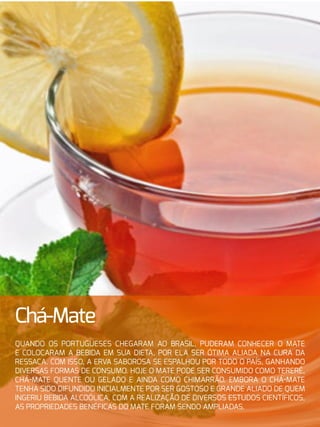 17
Chá-Mate
Quando os portugueses chegaram ao Brasil, puderam conhecer o mate
e colocaram a bebida em sua dieta, por ela ser ótima aliada na cura da
ressaca. Com isso, a erva saborosa se espalhou por todo o país, ganhando
diversas formas de consumo. Hoje o mate pode ser consumido como tererê,
chá-mate quente ou gelado e ainda como chimarrão. Embora o chá-mate
tenha sido difundido inicialmente por ser gostoso e grande aliado de quem
ingeriu bebida alcoólica, com a realização de diversos estudos científicos,
as propriedades benéficas do mate foram sendo ampliadas.
 