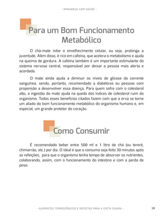 18
- EMAGREÇA COM SAÚDE -
- ALIMENTOS TERMOGÊNICOS E RECEITAS PARA A DIETA DUKAN -
O chá-mate inibe o envelhecimento celular, ou seja, prolonga a
juventude. Além disso, é rico em cafeína, que acelera o metabolismo e ajuda
na queima de gordura. A cafeína também é um importante estimulante do
sistema nervoso central, responsável por deixar a pessoa mais alerta e
acordada.
O mate ainda ajuda a diminuir os níveis de glicose da corrente
sanguínea, sendo, portanto, recomendado a diabéticos ou pessoas com
propensão a desenvolver essa doença. Para quem sofre com o colesterol
alto, a ingestão do mate ajuda na queda dos índices de colesterol ruim do
organismo. Todos esses benefícios citados fazem com que a erva se torne
um aliado do bom funcionamento metabólico do organismo humano e, em
especial, um grande protetor do coração.
É recomendado beber entre 500 ml e 1 litro de chá (ou tererê,
chimarrão, etc.) por dia. O ideal é que o consumo seja feito 30 minutos após
as refeições, para que o organismo tenha tempo de absorver os nutrientes,
colaborando, assim, com o funcionamento do intestino e com a perda de
peso.
Para um Bom Funcionamento
Metabólico
Como Consumir
 