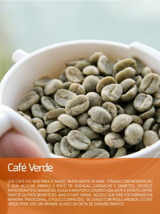 19
CaféVerde
Que café faz bem para a saúde, muita gente já sabe. Tomado com moderação
e sem açúcar, diminui o risco de doenças cardíacas e diabetes, oferece
antioxidantesemagnésio,ajudaamanterocérebrovigilanteeatento,entre
tantos outros benefícios. Mas o café verde, aquele que não foi torrado da
maneira tradicional, é pouco conhecido. Se usado com regularidade, o café
verde pode ser um grande aliado da dieta de emagrecimento.
 
