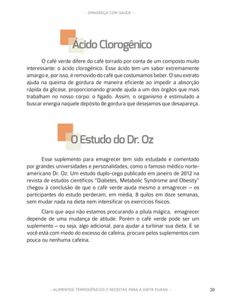20
- EMAGREÇA COM SAÚDE -
20- ALIMENTOS TERMOGÊNICOS E RECEITAS PARA A DIETA DUKAN -
O café verde difere do café torrado por conta de um composto muito
interessante: o ácido clorogênico. Esse ácido tem um sabor extremamente
amargo e, por isso, é removido do café que costumamos beber. O seu extrato
ajuda na queima de gordura de maneira eficiente ao impedir a absorção
rápida da glicose, proporcionando grande ajuda a um dos órgãos que mais
trabalham no nosso corpo: o fígado. Assim, o organismo é estimulado a
buscar energia naquele depósito de gordura que desejamos que desapareça.
Esse suplemento para emagrecer tem sido estudado e comentado
por grandes universidades e personalidades, como o famoso médico norte-
americano Dr. Oz. Um estudo duplo-cego publicado em janeiro de 2012 na
revista de estudos científicos “Diabetes, Metabolic Syndrome and Obesity”
chegou à conclusão de que o café verde ajuda mesmo a emagrecer – os
participantes do estudo perderam, em média, 8 quilos em doze semanas,
sem mudar nada na dieta nem intensificar os exercícios físicos.
Claro que aqui não estamos procurando a pílula mágica, emagrecer
depende de uma mudança de atitude. Porém o café verde pode ser um
suplemento – ou seja, algo adicional, para ajudar a turbinar sua dieta. E se
você está com medo do excesso de cafeína, procure pelos suplementos com
pouca ou nenhuma cafeína.
Ácido Clorogênico
O EstudodoDr. Oz
 