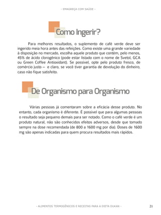 21
- EMAGREÇA COM SAÚDE -
21- ALIMENTOS TERMOGÊNICOS E RECEITAS PARA A DIETA DUKAN -
Várias pessoas já comentaram sobre a eficácia desse produto. No
entanto, cada organismo é diferente. É possível que para algumas pessoas
o resultado seja pequeno demais para ser notado. Como o café verde é um
produto natural, não são conhecidos efeitos adversos, desde que tomado
sempre na dose recomendada (de 800 a 1600 mg por dia). Doses de 1600
mg são apenas indicadas para quem procura resultados mais rápidos.
De Organismopara Organismo
Para melhores resultados, o suplemento de café verde deve ser
ingerido meia hora antes das refeições. Como existe uma grande variedade
à disposição no mercado, escolha aquele produto que contém, pelo menos,
45% de ácido clorogênico (pode estar listado com o nome de Svetol, GCA
ou Green Coffee Antioxidant). Se possível, opte pelo produto fresco, de
comércio justo – e claro, se você tiver garantia de devolução do dinheiro,
caso não fique satisfeito.
Como Ingerir?
 