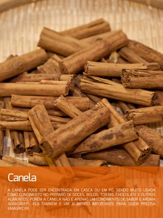 Canela
A canela pode ser encontrada em casca ou em pó, sendo muito usada
como condimento no preparo de doces, bolos, tortas, chocolate e outros
alimentos. Porém a canela não é apenas um condimento de sabor e aroma
agradáveis. Ela também é um alimento importante para quem precisa
emagrecer.
 