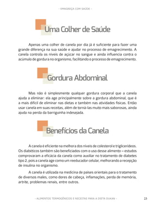 23
- EMAGREÇA COM SAÚDE -
23- ALIMENTOS TERMOGÊNICOS E RECEITAS PARA A DIETA DUKAN -
Apenas uma colher de canela por dia já é suficiente para fazer uma
grande diferença na sua saúde e ajudar no processo de emagrecimento. A
canela controla os níveis de açúcar no sangue e ainda influencia contra o
acúmulo de gordura no organismo, facilitando o processo de emagrecimento.
Mas não é simplesmente qualquer gordura corporal que a canela
ajuda a eliminar: ela age principalmente sobre a gordura abdominal, que é
a mais difícil de eliminar nas dietas e também nas atividades físicas. Então
usar canela em suas receitas, além de torná-las muito mais saborosas, ainda
ajuda na perda da barriguinha indesejada.
A canela é eficiente na melhora dos níveis de colesterol e triglicerídeos.
Os diabéticos também são beneficiados com o uso desse alimento – estudos
comprovaram a eficácia da canela como auxiliar no tratamento de diabetes
tipo2,poisacanelaagecomoumreeducadorcelular,melhorandoarecepção
de insulina no organismo.
A canela é utilizada na medicina de países orientais para o tratamento
de diversos males, como dores de cabeça, inflamações, perda de memória,
artrite, problemas renais, entre outros.
Uma Colher de Saúde
Gordura Abdominal
Benefíciosda Canela
 