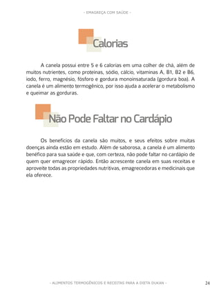 24
- EMAGREÇA COM SAÚDE -
24- ALIMENTOS TERMOGÊNICOS E RECEITAS PARA A DIETA DUKAN -
A canela possui entre 5 e 6 calorias em uma colher de chá, além de
muitos nutrientes, como proteínas, sódio, cálcio, vitaminas A, B1, B2 e B6,
iodo, ferro, magnésio, fósforo e gordura monoinsaturada (gordura boa). A
canela é um alimento termogênico, por isso ajuda a acelerar o metabolismo
e queimar as gorduras.
Os benefícios da canela são muitos, e seus efeitos sobre muitas
doenças ainda estão em estudo. Além de saborosa, a canela é um alimento
benéfico para sua saúde e que, com certeza, não pode faltar no cardápio de
quem quer emagrecer rápido. Então acrescente canela em suas receitas e
aproveite todas as propriedades nutritivas, emagrecedoras e medicinais que
ela oferece.
Calorias
NãoPode Faltar no Cardápio
 