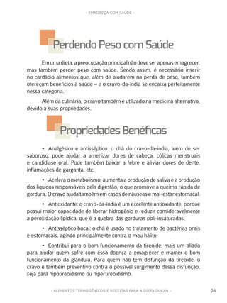 26
- EMAGREÇA COM SAÚDE -
26- ALIMENTOS TERMOGÊNICOS E RECEITAS PARA A DIETA DUKAN -
Emumadieta,apreocupaçãoprincipalnãodeveserapenasemagrecer,
mas também perder peso com saúde. Sendo assim, é necessário inserir
no cardápio alimentos que, além de ajudarem na perda de peso, também
ofereçam benefícios à saúde – e o cravo-da-índia se encaixa perfeitamente
nessa categoria.
Além da culinária, o cravo também é utilizado na medicina alternativa,
devido a suas propriedades.
•	 Analgésico e antisséptico: o chá do cravo-da-índia, além de ser
saboroso, pode ajudar a amenizar dores de cabeça, cólicas menstruais
e candidíase oral. Pode também baixar a febre e aliviar dores de dente,
inflamações de garganta, etc.
•	 Acelera o metabolismo: aumenta a produção de saliva e a produção
dos líquidos responsáveis pela digestão, o que promove a queima rápida de
gordura. O cravo ajuda também em casos de náuseas e mal-estar estomacal.
•	 Antioxidante: o cravo-da-índia é um excelente antioxidante, porque
possui maior capacidade de liberar hidrogênio e reduzir consideravelmente
a peroxidação lipídica, que é a quebra das gorduras poli-insaturadas.
•	 Antisséptico bucal: o chá é usado no tratamento de bactérias orais
e estomacais, agindo principalmente contra o mau hálito.
•	 Contribui para o bom funcionamento da tireoide: mais um aliado
para ajudar quem sofre com essa doença a emagrecer e manter o bom
funcionamento da glândula. Para quem não tem disfunção da tireoide, o
cravo é também preventivo contra o possível surgimento dessa disfunção,
seja para hipotireoidismo ou hipertireoidismo.
Perdendo Pesocom Saúde
PropriedadesBenéficas
 